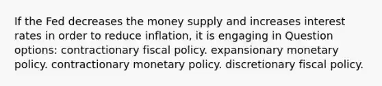 If the Fed decreases the money supply and increases interest rates in order to reduce inflation, it is engaging in Question options: contractionary fiscal policy. expansionary monetary policy. contractionary monetary policy. discretionary fiscal policy.