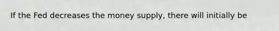 If the Fed decreases the money supply, there will initially be