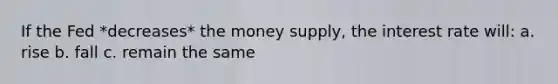 If the Fed *decreases* the money supply, the interest rate will: a. rise b. fall c. remain the same