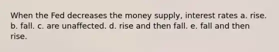 When the Fed decreases the money supply, interest rates a. rise. b. fall. c. are unaffected. d. rise and then fall. e. fall and then rise.