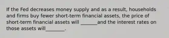 If the Fed decreases money supply and as a result, households and firms buy fewer short-term financial assets, the price of short-term financial assets will _______and the interest rates on those assets will________.