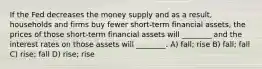 If the Fed decreases the money supply and as a result, households and firms buy fewer short-term financial assets, the prices of those short-term financial assets will ________ and the interest rates on those assets will ________. A) fall; rise B) fall; fall C) rise; fall D) rise; rise