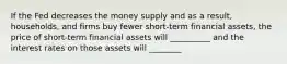 If the Fed decreases the money supply and as a result, households, and firms buy fewer short-term financial assets, the price of short-term financial assets will __________ and the interest rates on those assets will ________