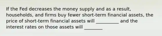 If the Fed decreases the money supply and as a result, households, and firms buy fewer short-term financial assets, the price of short-term financial assets will __________ and the interest rates on those assets will ________