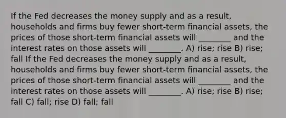 If the Fed decreases the money supply and as a result, households and firms buy fewer short-term financial assets, the prices of those short-term financial assets will ________ and the interest rates on those assets will ________. A) rise; rise B) rise; fall If the Fed decreases the money supply and as a result, households and firms buy fewer short-term financial assets, the prices of those short-term financial assets will ________ and the interest rates on those assets will ________. A) rise; rise B) rise; fall C) fall; rise D) fall; fall