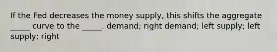 If the Fed decreases the money supply, this shifts the aggregate _____ curve to the _____. demand; right demand; left supply; left supply; right