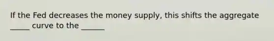 If the Fed decreases the money supply, this shifts the aggregate _____ curve to the ______