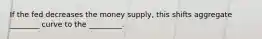 If the fed decreases the money supply, this shifts aggregate ________ curve to the _________.