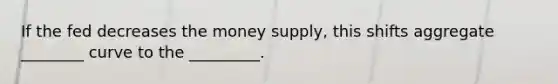 If the fed decreases the money supply, this shifts aggregate ________ curve to the _________.