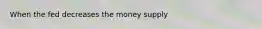 When the fed decreases the money supply