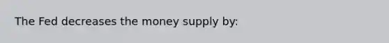 The Fed decreases the money supply by: