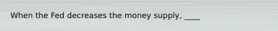 When the Fed decreases the money supply, ____