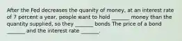 After the Fed decreases the quanity of money, at an interest rate of 7 percent a year, people want to hold _______ money than the quantity supplied, so they _______ bonds The price of a bond​ _______ and the interest rate​ _______.