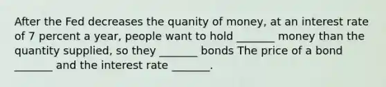 After the Fed decreases the quanity of money, at an interest rate of 7 percent a year, people want to hold _______ money than the quantity supplied, so they _______ bonds The price of a bond​ _______ and the interest rate​ _______.