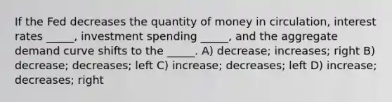 If the Fed decreases the quantity of money in circulation, interest rates _____, investment spending _____, and the aggregate demand curve shifts to the _____. A) decrease; increases; right B) decrease; decreases; left C) increase; decreases; left D) increase; decreases; right