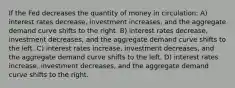 If the Fed decreases the quantity of money in circulation: A) interest rates decrease, investment increases, and the aggregate demand curve shifts to the right. B) interest rates decrease, investment decreases, and the aggregate demand curve shifts to the left. C) interest rates increase, investment decreases, and the aggregate demand curve shifts to the left. D) interest rates increase, investment decreases, and the aggregate demand curve shifts to the right.