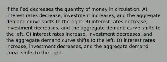 If the Fed decreases the quantity of money in circulation: A) interest rates decrease, investment increases, and the aggregate demand curve shifts to the right. B) interest rates decrease, investment decreases, and the aggregate demand curve shifts to the left. C) interest rates increase, investment decreases, and the aggregate demand curve shifts to the left. D) interest rates increase, investment decreases, and the aggregate demand curve shifts to the right.