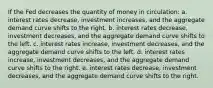 If the Fed decreases the quantity of money in circulation: a. interest rates decrease, investment increases, and the aggregate demand curve shifts to the right. b. interest rates decrease, investment decreases, and the aggregate demand curve shifts to the left. c. interest rates increase, investment decreases, and the aggregate demand curve shifts to the left. d. interest rates increase, investment decreases, and the aggregate demand curve shifts to the right. e. interest rates decrease, investment decreases, and the aggregate demand curve shifts to the right.