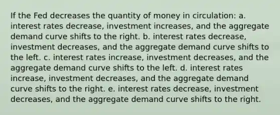 If the Fed decreases the quantity of money in circulation: a. interest rates decrease, investment increases, and the aggregate demand curve shifts to the right. b. interest rates decrease, investment decreases, and the aggregate demand curve shifts to the left. c. interest rates increase, investment decreases, and the aggregate demand curve shifts to the left. d. interest rates increase, investment decreases, and the aggregate demand curve shifts to the right. e. interest rates decrease, investment decreases, and the aggregate demand curve shifts to the right.