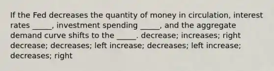 If the Fed decreases the quantity of money in circulation, interest rates _____, investment spending _____, and the aggregate demand curve shifts to the _____. decrease; increases; right decrease; decreases; left increase; decreases; left increase; decreases; right