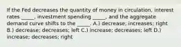 If the Fed decreases the quantity of money in circulation, interest rates _____, investment spending _____, and the aggregate demand curve shifts to the _____. A.) decrease; increases; right B.) decrease; decreases; left C.) increase; decreases; left D.) increase; decreases; right