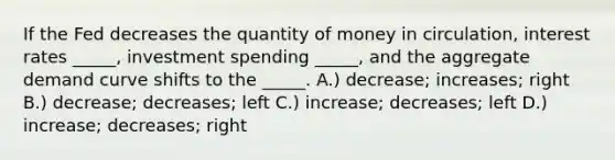 If the Fed decreases the quantity of money in circulation, interest rates _____, investment spending _____, and the aggregate demand curve shifts to the _____. A.) decrease; increases; right B.) decrease; decreases; left C.) increase; decreases; left D.) increase; decreases; right