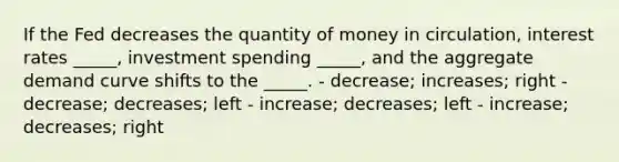 If the Fed decreases the quantity of money in circulation, interest rates _____, investment spending _____, and the aggregate demand curve shifts to the _____. - decrease; increases; right - decrease; decreases; left - increase; decreases; left - increase; decreases; right