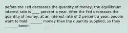 Before the Fed decreases the quantity of​ money, the equilibrium interest rate is ____ percent a year. After the Fed decreases the quantity of​ money, at an interest rate of 2 percent a​ year, people want to hold ​ _______ money than the quantity​ supplied, so they ​ _______ bonds.