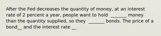 After the Fed decreases the quantity of​ money, at an interest rate of 2 percent a​ year, people want to hold ​ _______ money than the quantity​ supplied, so they ​ _______ bonds. The price of a bond__ and the interest rate __