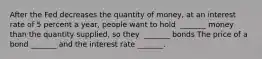 After the Fed decreases the quantity of​ money, at an interest rate of 5 percent a​ year, people want to hold ​ _______ money than the quantity​ supplied, so they ​ _______ bonds The price of a bond​ _______ and the interest rate​ _______.