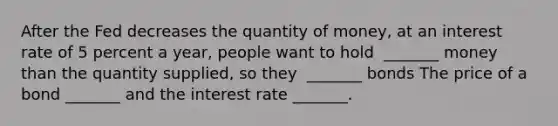 After the Fed decreases the quantity of​ money, at an interest rate of 5 percent a​ year, people want to hold ​ _______ money than the quantity​ supplied, so they ​ _______ bonds The price of a bond​ _______ and the interest rate​ _______.