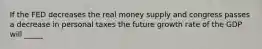 If the FED decreases the real money supply and congress passes a decrease in personal taxes the future growth rate of the GDP will _____