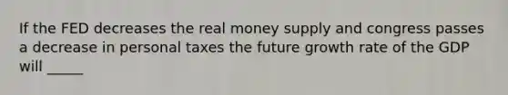 If the FED decreases the real money supply and congress passes a decrease in personal taxes the future growth rate of the GDP will _____