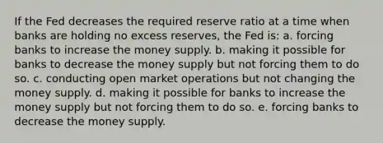 ​If the Fed decreases the required reserve ratio at a time when banks are holding no excess reserves, the Fed is: a. ​forcing banks to increase the money supply. b. ​making it possible for banks to decrease the money supply but not forcing them to do so. c. ​conducting open market operations but not changing the money supply. d. ​making it possible for banks to increase the money supply but not forcing them to do so. e. ​forcing banks to decrease the money supply.