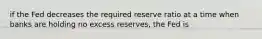 if the Fed decreases the required reserve ratio at a time when banks are holding no excess reserves, the Fed is