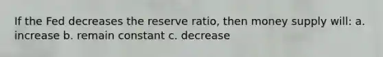 If the Fed decreases the reserve ratio, then money supply will: a. increase b. remain constant c. decrease