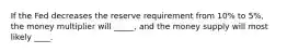 If the Fed decreases the reserve requirement from 10% to 5%, the money multiplier will _____, and the money supply will most likely ____.