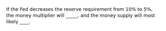 If the Fed decreases the reserve requirement from 10% to 5%, the money multiplier will _____, and the money supply will most likely ____.