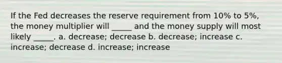 If the Fed decreases the reserve requirement from 10% to 5%, the money multiplier will _____ and the money supply will most likely _____. a. decrease; decrease b. decrease; increase c. increase; decrease d. increase; increase