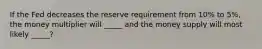 If the Fed decreases the reserve requirement from 10% to 5%, the money multiplier will _____ and the money supply will most likely _____?