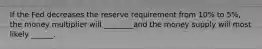 If the Fed decreases the reserve requirement from 10% to 5%, the money multiplier will ________and the money supply will most likely ______.