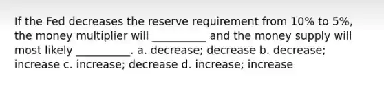 If the Fed decreases the reserve requirement from 10% to 5%, the money multiplier will __________ and the money supply will most likely __________. a. decrease; decrease b. decrease; increase c. increase; decrease d. increase; increase