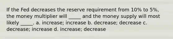 If the Fed decreases the reserve requirement from 10% to 5%, the money multiplier will _____ and the money supply will most likely _____. a. increase; increase b. decrease; decrease c. decrease; increase d. increase; decrease