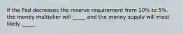 If the Fed decreases the reserve requirement from 10% to 5%, the money multiplier will _____ and the money supply will most likely _____