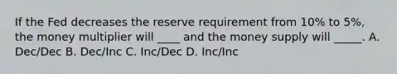 If the Fed decreases the reserve requirement from 10% to 5%, the money multiplier will ____ and the money supply will _____. A. Dec/Dec B. Dec/Inc C. Inc/Dec D. Inc/Inc