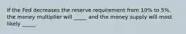 If the Fed decreases the reserve requirement from 10% to 5%, the money multiplier will _____ and the money supply will most likely _____.