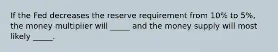 If the Fed decreases the reserve requirement from 10% to 5%, the money multiplier will _____ and the money supply will most likely _____.