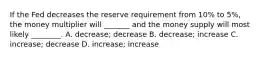 If the Fed decreases the reserve requirement from 10% to 5%, the money multiplier will _______ and the money supply will most likely ________. A. decrease; decrease B. decrease; increase C. increase; decrease D. increase; increase