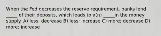 When the Fed decreases the reserve requirement, banks lend _____ of their deposits, which leads to a(n) _____in the money supply. A) less; decrease B) less; increase C) more; decrease D) more; increase