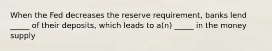 When the Fed decreases the reserve requirement, banks lend _____ of their deposits, which leads to a(n) _____ in the money supply